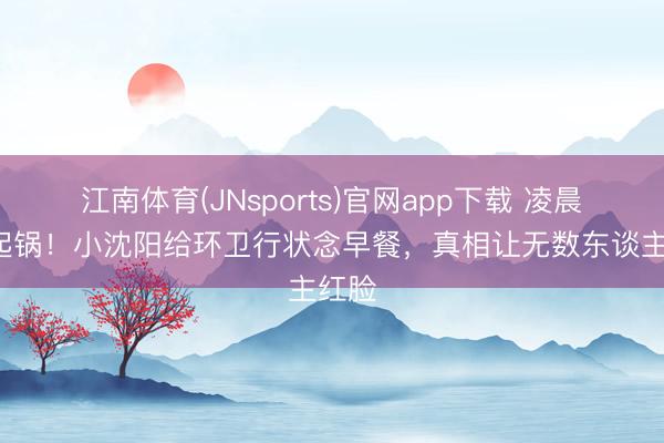 江南体育(JNsports)官网app下载 凌晨2点起锅！小沈阳给环卫行状念早餐，真相让无数东谈主红脸