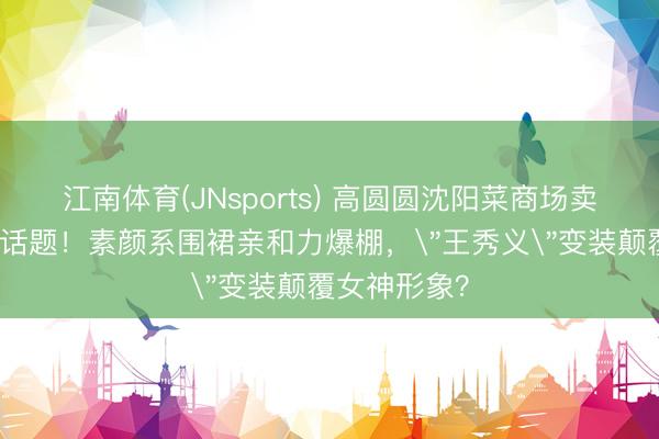 江南体育(JNsports) 高圆圆沈阳菜商场卖辣白菜引爆话题！素颜系围裙亲和力爆棚，