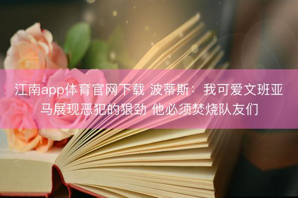 江南app体育官网下载 波蒂斯：我可爱文班亚马展现恶犯的狠劲 他必须焚烧队友们