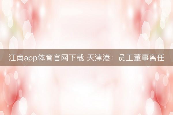 江南app体育官网下载 天津港：员工董事离任