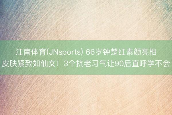 江南体育(JNsports) 66岁钟楚红素颜亮相皮肤紧致如仙女！3个抗老习气让90后直呼学不会