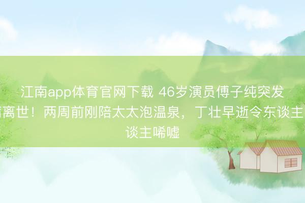 江南app体育官网下载 46岁演员傅子纯突发疾病离世！两周前刚陪太太泡温泉，丁壮早逝令东谈主唏嘘