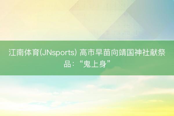 江南体育(JNsports) 高市早苗向靖国神社献祭品：“鬼上身”