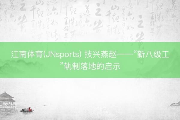 江南体育(JNsports) 技兴燕赵——“新八级工”轨制落地的启示
