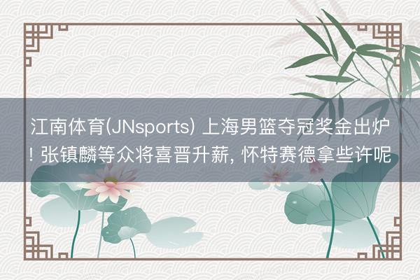 江南体育(JNsports) 上海男篮夺冠奖金出炉! 张镇麟等众将喜晋升薪， 怀特赛德拿些许呢