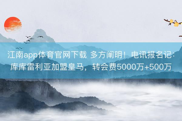 江南app体育官网下载 多方阐明！电讯报名记：库库雷利亚加盟皇马，转会费5000万+500万