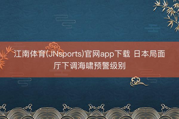 江南体育(JNsports)官网app下载 日本局面厅下调海啸预警级别