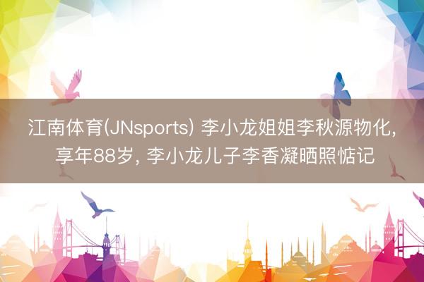 江南体育(JNsports) 李小龙姐姐李秋源物化， 享年88岁， 李小龙儿子李香凝晒照惦记