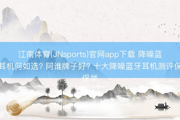 江南体育(JNsports)官网app下载 降噪蓝牙耳机何如选? 阿谁牌子好? 十大降噪蓝牙耳机测评保举