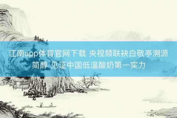 江南app体育官网下载 央视频联袂白敬亭溯源简醇 见证中国低温酸奶第一实力