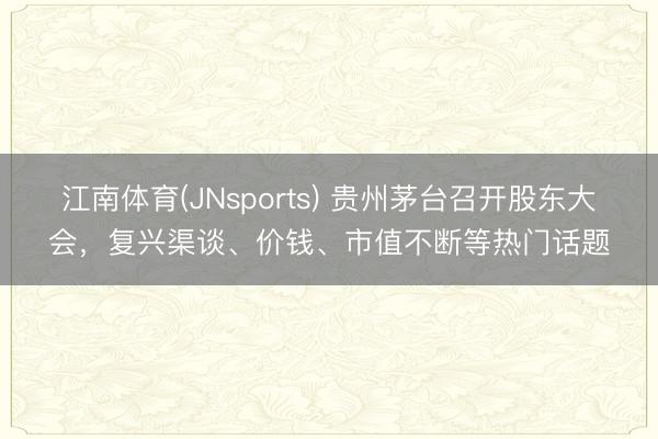 江南体育(JNsports) 贵州茅台召开股东大会，复兴渠谈、价钱、市值不断等热门话题