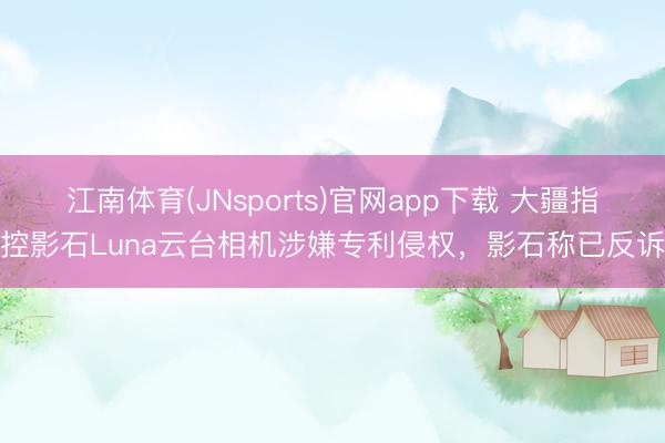 江南体育(JNsports)官网app下载 大疆指控影石Luna云台相机涉嫌专利侵权，影石称已反诉