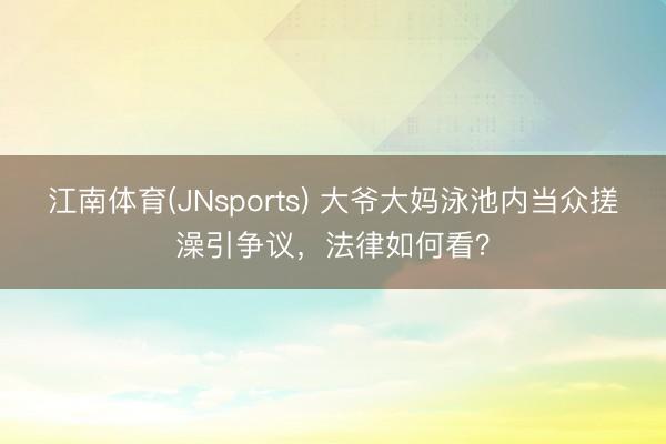 江南体育(JNsports) 大爷大妈泳池内当众搓澡引争议，法律如何看？