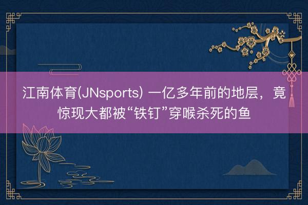 江南体育(JNsports) 一亿多年前的地层，竟惊现大都被“铁钉”穿喉杀死的鱼