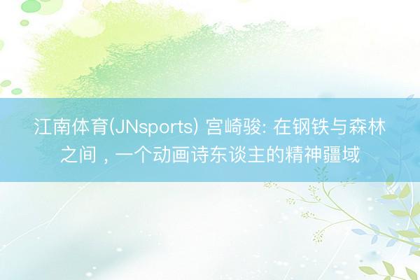 江南体育(JNsports) 宫崎骏: 在钢铁与森林之间 ， 一个动画诗东谈主的精神疆域