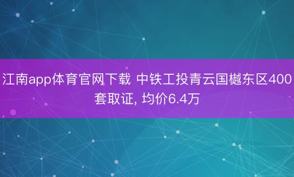 江南app体育官网下载 中铁工投青云国樾东区400套取证， 均价6.4万