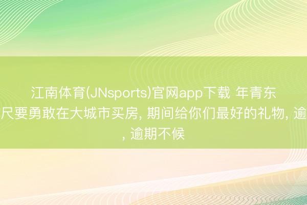 江南体育(JNsports)官网app下载 年青东谈主咫尺要勇敢在大城市买房， 期间给你们最好的礼物， 逾期不候