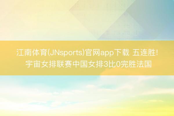 江南体育(JNsports)官网app下载 五连胜! 宇宙女排联赛中国女排3比0完胜法国